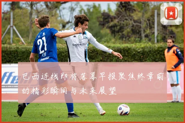 巴西连线即将落幕早报聚焦终章前的精彩瞬间与未来展望