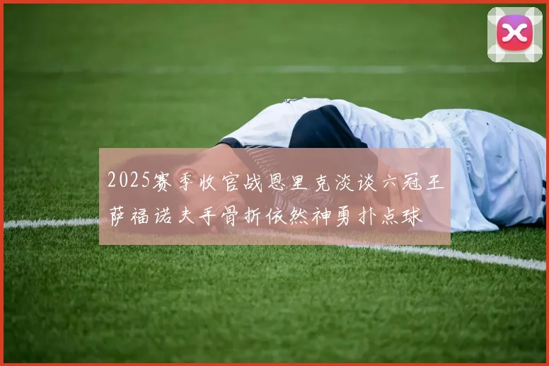 2025赛季收官战恩里克淡谈六冠王萨福诺夫手骨折依然神勇扑点球