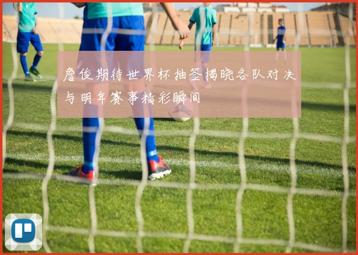 詹俊期待世界杯抽签揭晓各队对决与明年赛事精彩瞬间