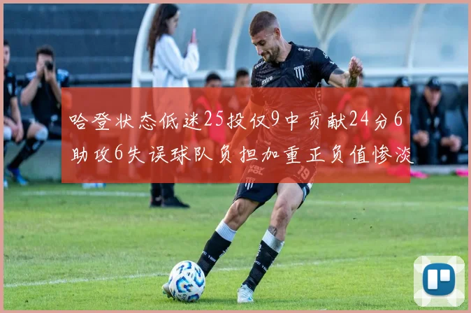 哈登状态低迷25投仅9中贡献24分6助攻6失误球队负担加重正负值惨淡6