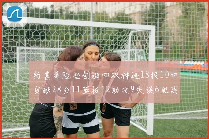约基奇险些创造四双神迹18投10中贡献28分11篮板12助攻9失误6犯离场