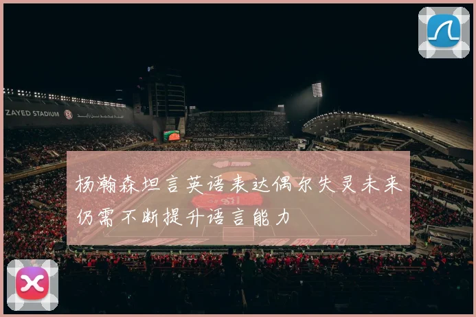 杨瀚森坦言英语表达偶尔失灵未来仍需不断提升语言能力