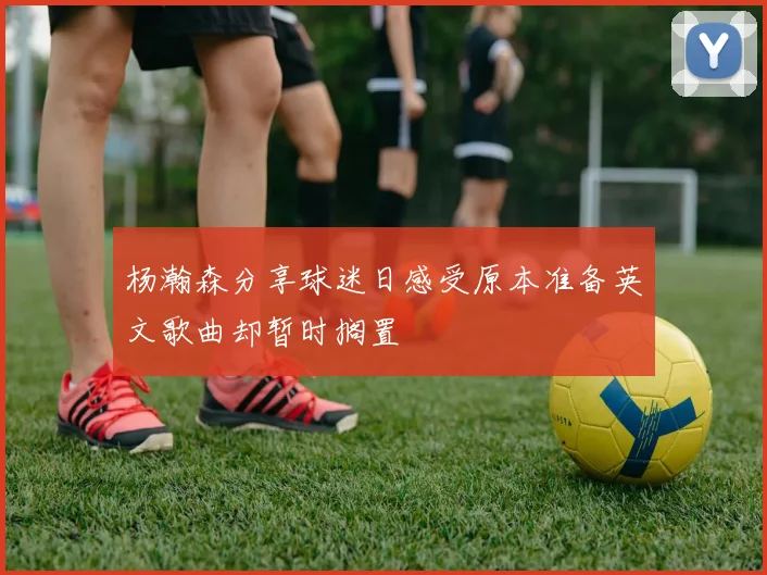 杨瀚森分享球迷日感受原本准备英文歌曲却暂时搁置