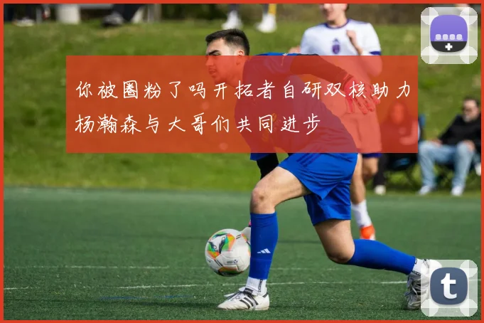 你被圈粉了吗开拓者自研双核助力杨瀚森与大哥们共同进步