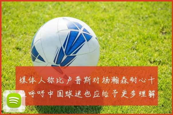 媒体人称比卢普斯对杨瀚森耐心十足呼吁中国球迷也应给予更多理解与支持