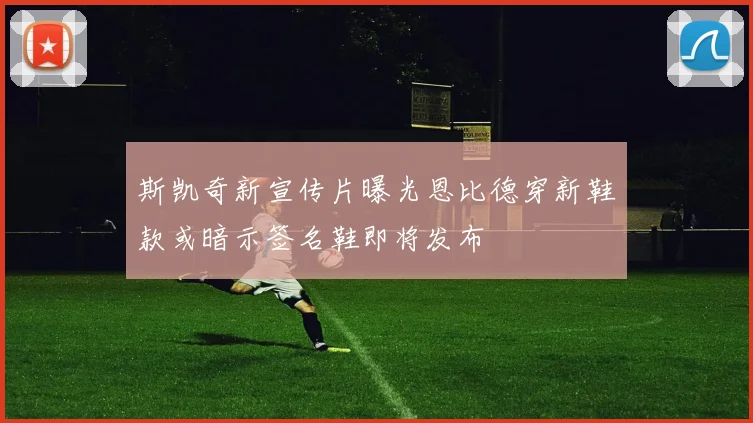 斯凯奇新宣传片曝光恩比德穿新鞋款或暗示签名鞋即将发布