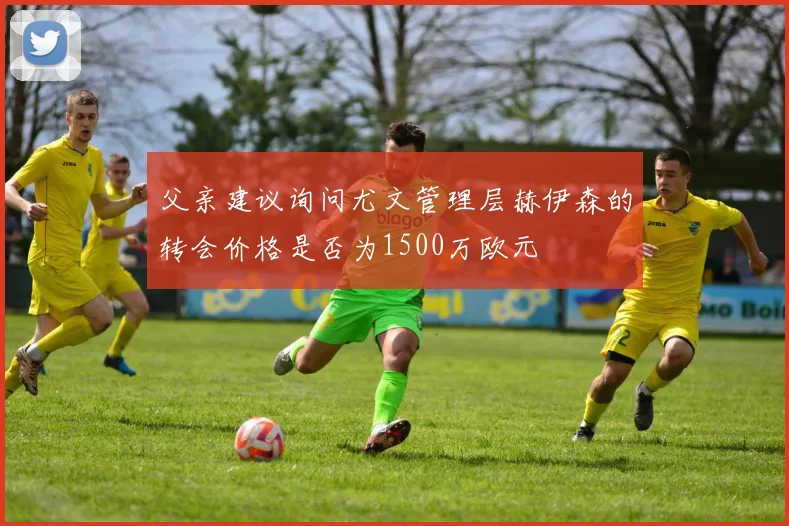 父亲建议询问尤文管理层赫伊森的转会价格是否为1500万欧元