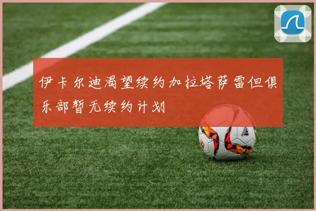 伊卡尔迪渴望续约加拉塔萨雷但俱乐部暂无续约计划