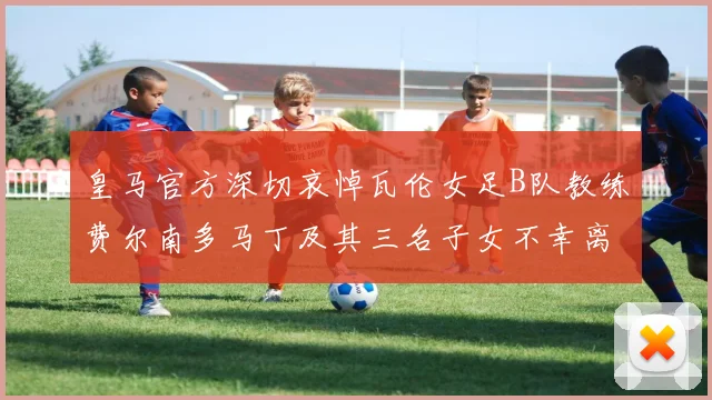 皇马官方深切哀悼瓦伦女足B队教练费尔南多马丁及其三名子女不幸离世