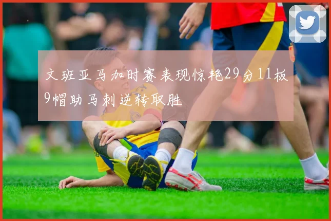 文班亚马加时赛表现惊艳29分11板9帽助马刺逆转取胜