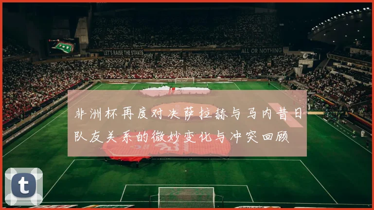 非洲杯再度对决萨拉赫与马内昔日队友关系的微妙变化与冲突回顾