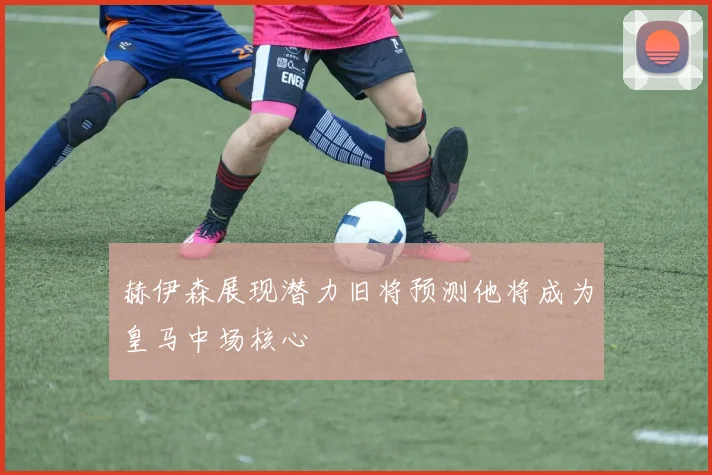 赫伊森展现潜力旧将预测他将成为皇马中场核心