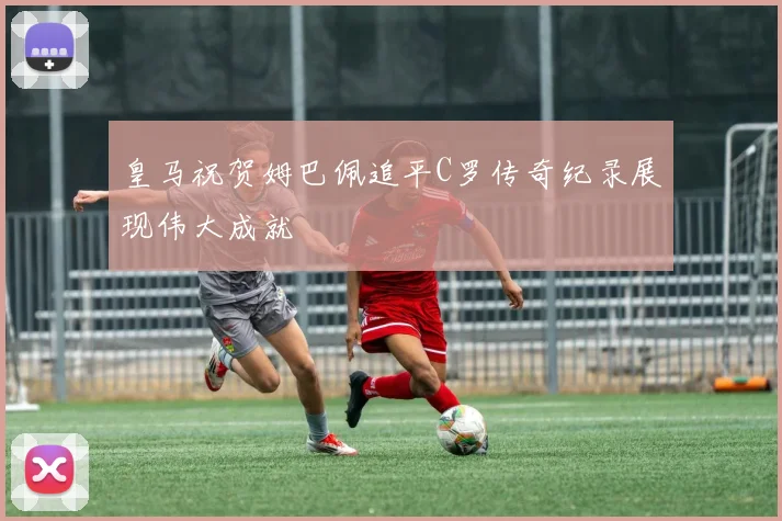 皇马祝贺姆巴佩追平C罗传奇纪录展现伟大成就