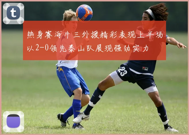 热身赛海牛三外援精彩表现上半场以2-0领先泰山队展现强劲实力