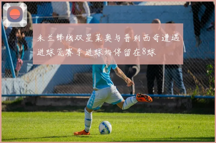 米兰锋线双星莱奥与普利西奇遭遇进球荒赛季进球均停留在8球