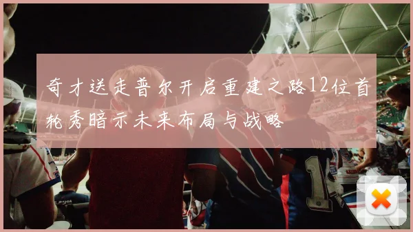 奇才送走普尔开启重建之路12位首轮秀暗示未来布局与战略