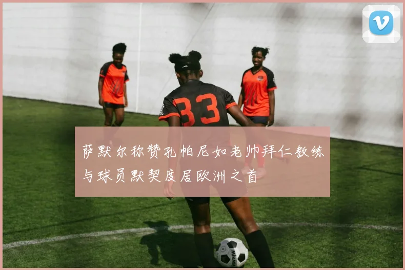 萨默尔称赞孔帕尼如老帅拜仁教练与球员默契度居欧洲之首