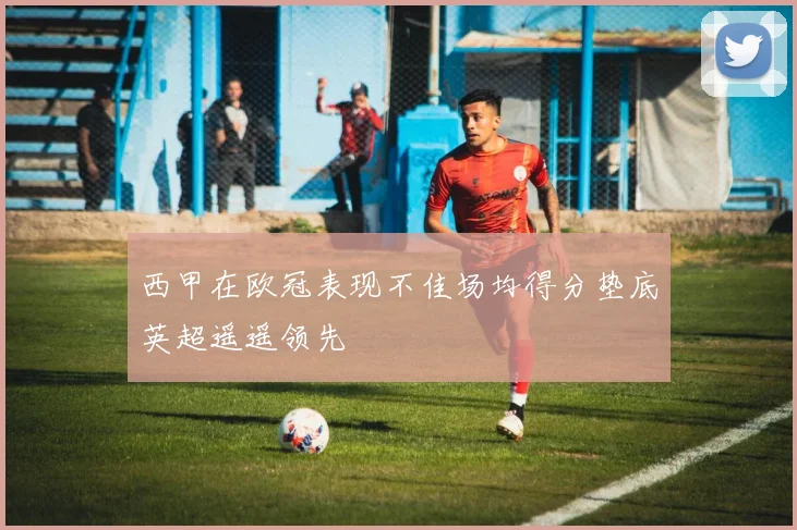 西甲在欧冠表现不佳场均得分垫底英超遥遥领先