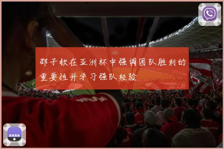 邵子钦在亚洲杯中强调团队胜利的重要性并学习强队经验