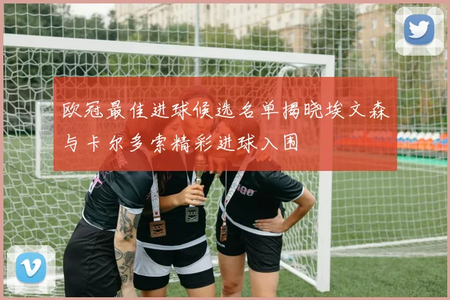 欧冠最佳进球候选名单揭晓埃文森与卡尔多索精彩进球入围