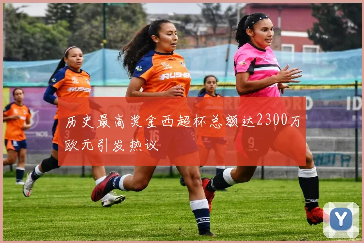 历史最高奖金西超杯总额达2300万欧元引发热议