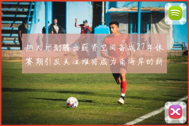 热火计划腾出薪资空间备战27年休赛期引发关注谁将成为南海岸的新星