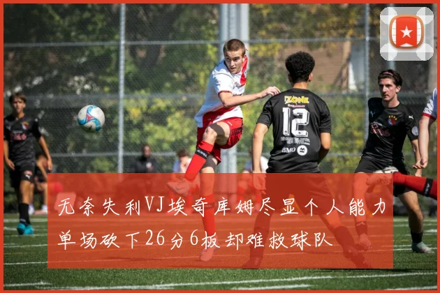 无奈失利VJ埃奇库姆尽显个人能力单场砍下26分6板却难救球队