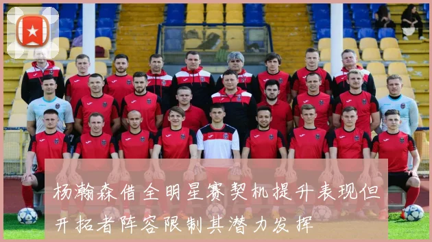 杨瀚森借全明星赛契机提升表现但开拓者阵容限制其潜力发挥