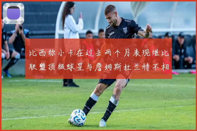 比西称小卡在过去两个月表现堪比联盟顶级球星与詹姆斯杜兰特不相上下