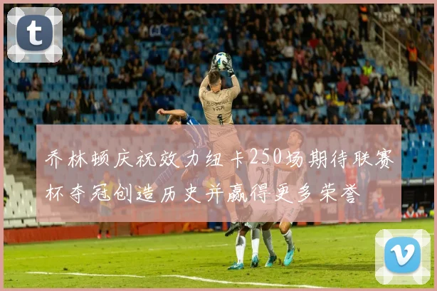 乔林顿庆祝效力纽卡250场期待联赛杯夺冠创造历史并赢得更多荣誉