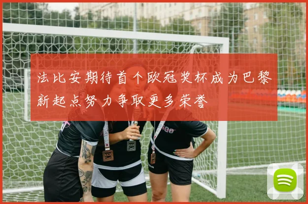 法比安期待首个欧冠奖杯成为巴黎新起点努力争取更多荣誉