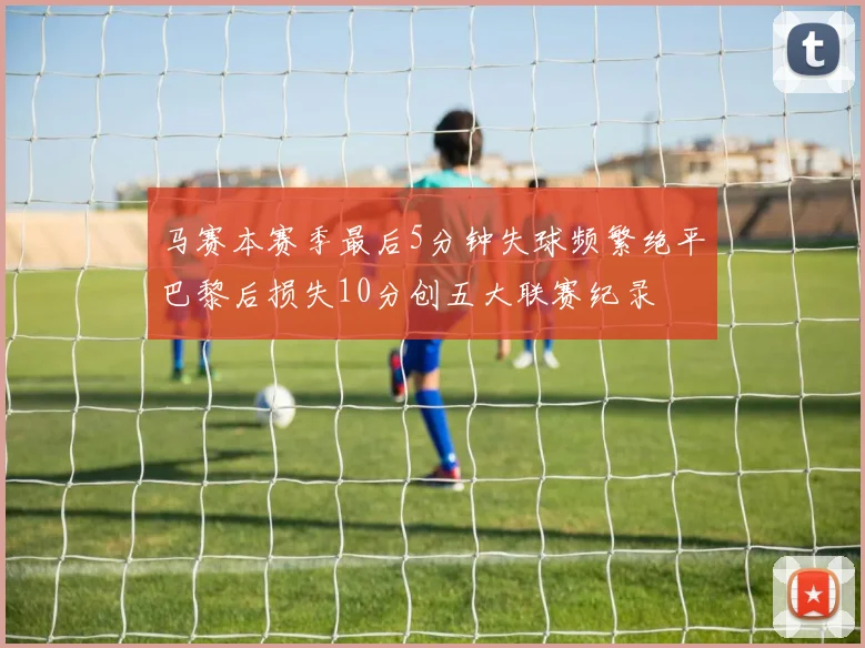 马赛本赛季最后5分钟失球频繁绝平巴黎后损失10分创五大联赛纪录