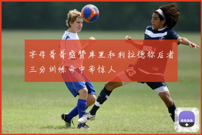 字母哥哥盛赞库里和利拉德称后者三分训练命中率惊人