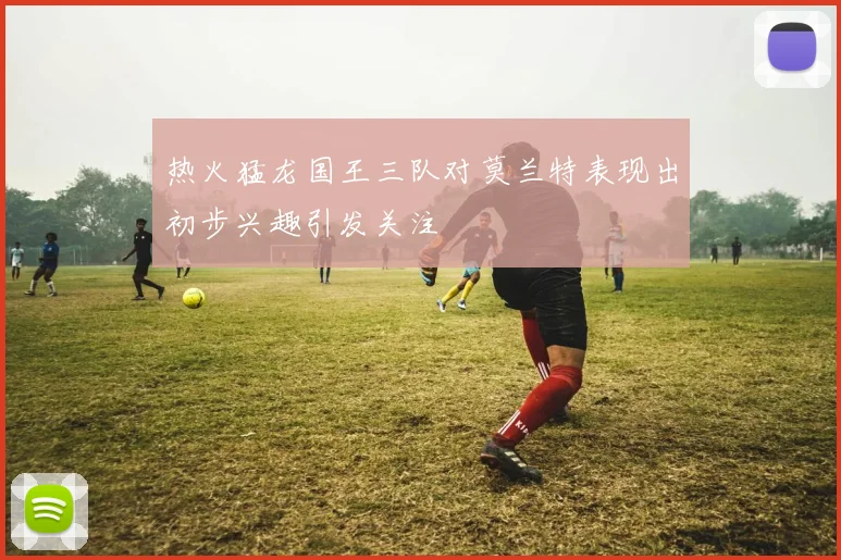 热火猛龙国王三队对莫兰特表现出初步兴趣引发关注