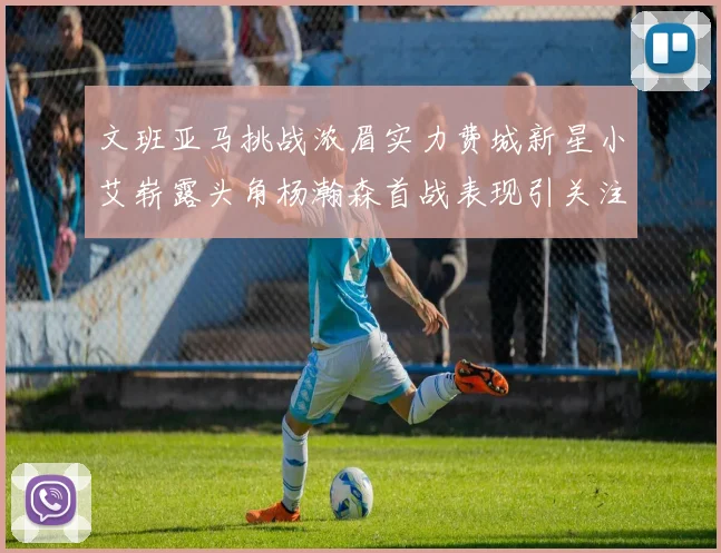 文班亚马挑战浓眉实力费城新星小艾崭露头角杨瀚森首战表现引关注