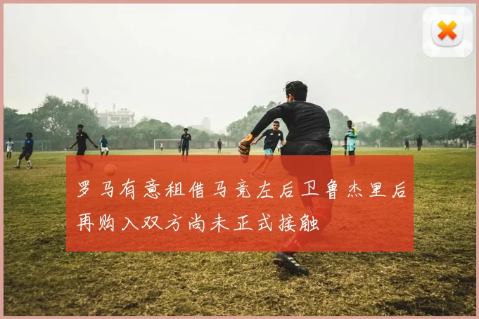 罗马有意租借马竞左后卫鲁杰里后再购入双方尚未正式接触