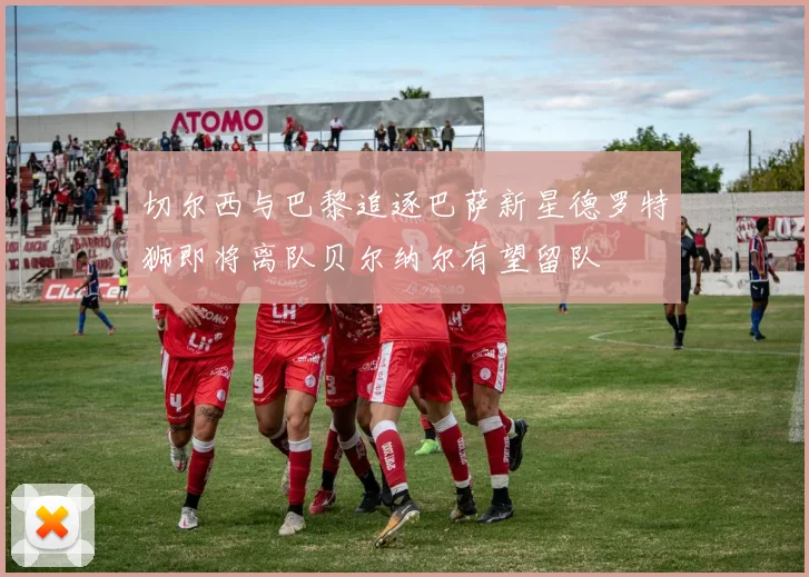 切尔西与巴黎追逐巴萨新星德罗特狮即将离队贝尔纳尔有望留队