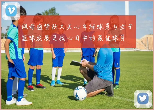 佩奇盛赞欧文关心年轻球员与女子篮球发展是我心目中的最佳球员