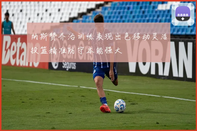 纳斯赞乔治训练表现出色移动灵活投篮精准防守本能强大