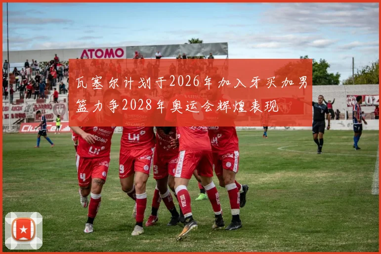 瓦塞尔计划于2026年加入牙买加男篮力争2028年奥运会辉煌表现
