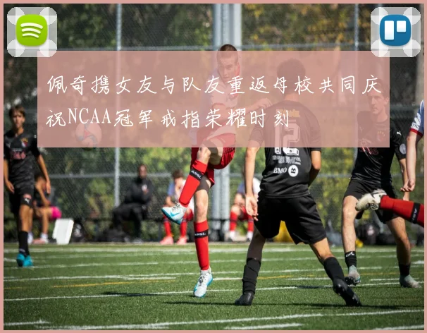 佩奇携女友与队友重返母校共同庆祝NCAA冠军戒指荣耀时刻